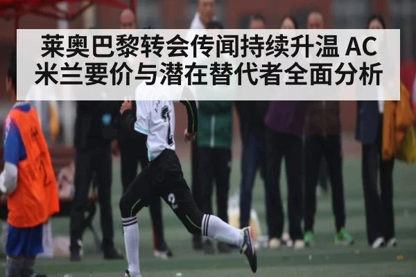 莱奥巴黎转会传闻持续升温 AC米兰要价与潜在替代者全面分析